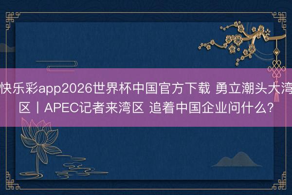 快乐彩app2026世界杯中国官方下载 勇立潮头大湾区丨APEC记者来湾区 追着中国企业问什么？
