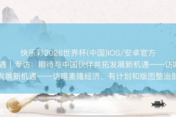 快乐彩2026世界杯(中国)IOS/安卓官方下载 共话中国经济新机遇｜专访：期待与中国伙伴共拓发展新机遇——访喀麦隆经济、有计划和版图整治部长梅伊