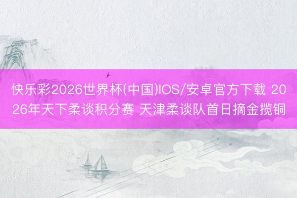 快乐彩2026世界杯(中国)IOS/安卓官方下载 2026年天下柔谈积分赛 天津柔谈队首日摘金揽铜