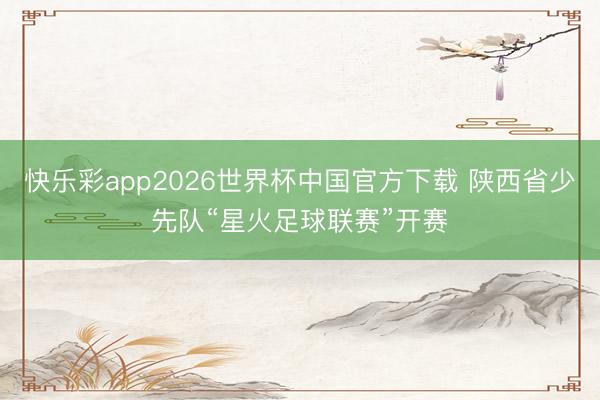 快乐彩app2026世界杯中国官方下载 陕西省少先队“星火足球联赛”开赛