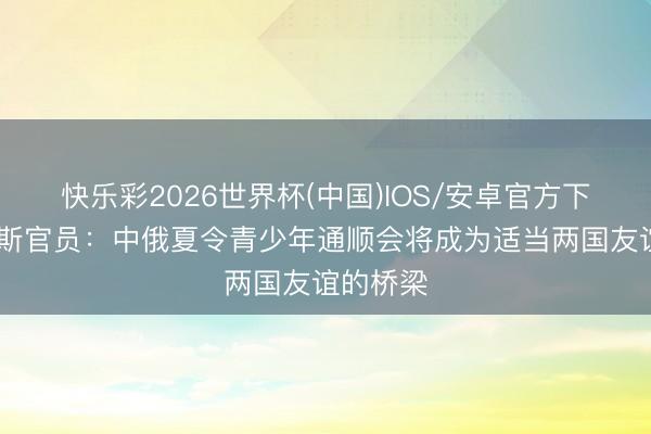 快乐彩2026世界杯(中国)IOS/安卓官方下载 俄罗斯官员：中俄夏令青少年通顺会将成为适当两国友谊的桥梁