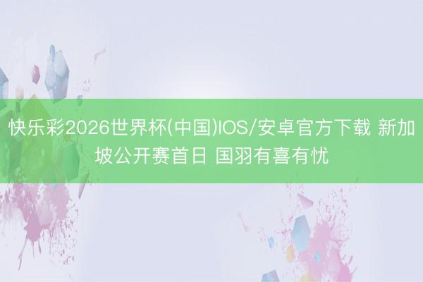 快乐彩2026世界杯(中国)IOS/安卓官方下载 新加坡公开赛首日 国羽有喜有忧