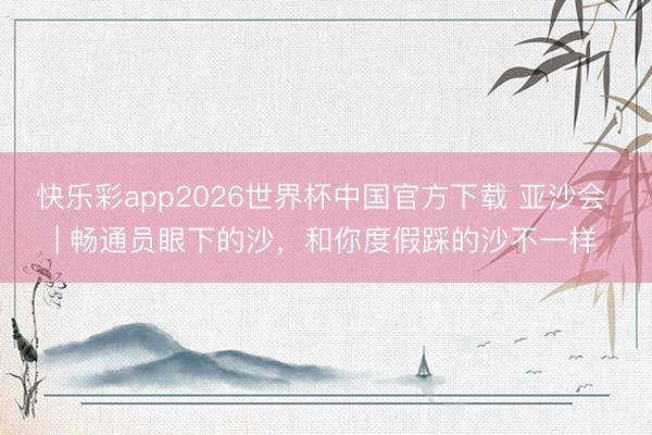 快乐彩app2026世界杯中国官方下载 亚沙会 | 畅通员眼下的沙，和你度假踩的沙不一样