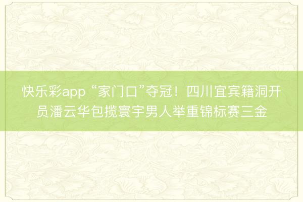 快乐彩app “家门口”夺冠！四川宜宾籍洞开员潘云华包揽寰宇男人举重锦标赛三金