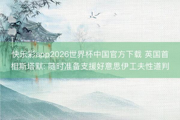 快乐彩app2026世界杯中国官方下载 英国首相斯塔默: 随时准备支援好意思伊工夫性道判