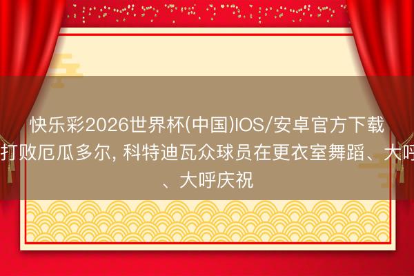 快乐彩2026世界杯(中国)IOS/安卓官方下载 绝杀打败厄瓜多尔， 科特迪瓦众球员在更衣室舞蹈、大呼庆祝
