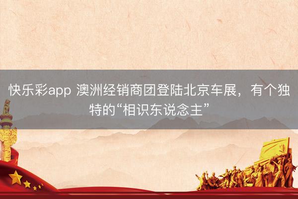 快乐彩app 澳洲经销商团登陆北京车展，有个独特的“相识东说念主”
