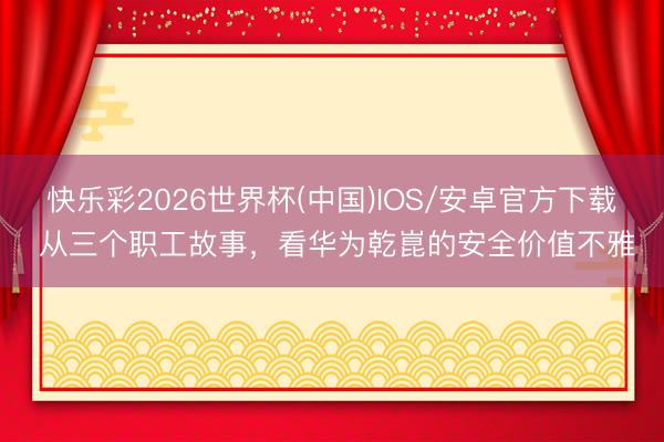 快乐彩2026世界杯(中国)IOS/安卓官方下载 从三个职工故事，看华为乾崑的安全价值不雅
