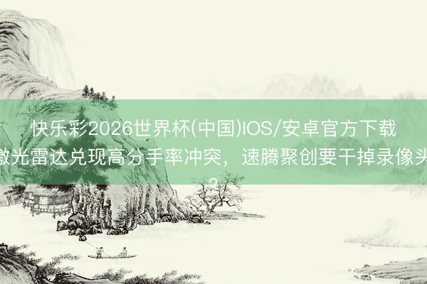 快乐彩2026世界杯(中国)IOS/安卓官方下载 激光雷达兑现高分手率冲突，速腾聚创要干掉录像头？