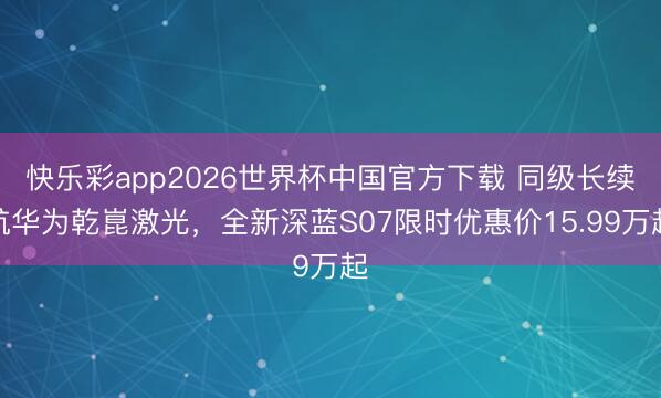 快乐彩app2026世界杯中国官方下载 同级长续航华为乾崑激光,全新深蓝S07限时优惠价15.99万起