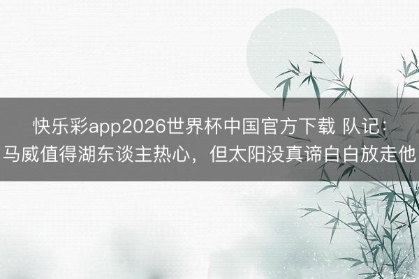 快乐彩app2026世界杯中国官方下载 队记:马威值得湖东谈主热心,但太阳没真谛白白放走他