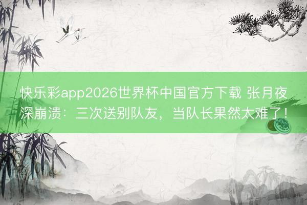 快乐彩app2026世界杯中国官方下载 张月夜深崩溃：三次送别队友，当队长果然太难了！
