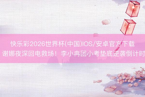快乐彩2026世界杯(中国)IOS/安卓官方下载 谢娜夜深回电救场！李小冉团小考垫底逆袭倒计时