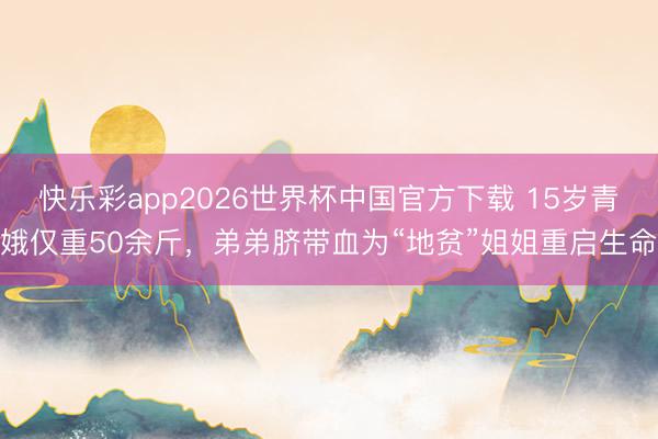 快乐彩app2026世界杯中国官方下载 15岁青娥仅重50余斤,弟弟脐带血为“地贫”姐姐重启生命