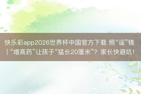 快乐彩app2026世界杯中国官方下载 照“谣”镜 | “增高药”让孩子“猛长20厘米”?家长快避坑!