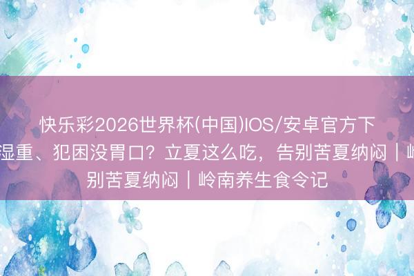 快乐彩2026世界杯(中国)IOS/安卓官方下载 春尽夏生潮湿重、犯困没胃口？立夏这么吃，告别苦夏纳闷｜岭南养生食令记