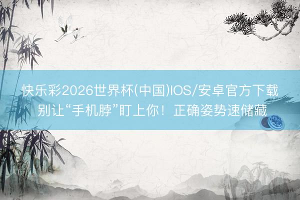 快乐彩2026世界杯(中国)IOS/安卓官方下载 别让“手机脖”盯上你！正确姿势速储藏