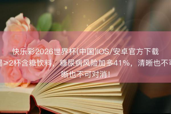 快乐彩2026世界杯(中国)IOS/安卓官方下载 每天喝≥2杯含糖饮料，糖尿病风险加多41%，清晰也不可对消！