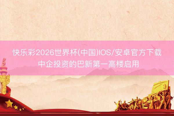 快乐彩2026世界杯(中国)IOS/安卓官方下载 中企投资的巴新第一高楼启用