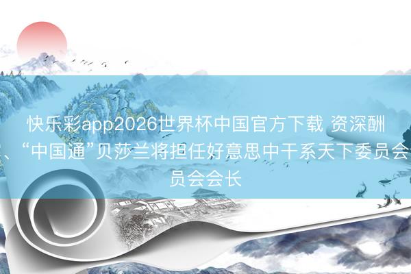 快乐彩app2026世界杯中国官方下载 资深酬酢官、“中国通”贝莎兰将担任好意思中干系天下委员会会长