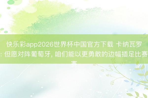 快乐彩app2026世界杯中国官方下载 卡纳瓦罗: 但愿对阵葡萄牙， 咱们能以更勇敢的边幅插足比赛