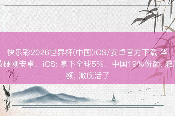 快乐彩2026世界杯(中国)IOS/安卓官方下载 华为鸿蒙硬刚安卓、iOS: 拿下全球5%、中国19%份额， 澈底活了