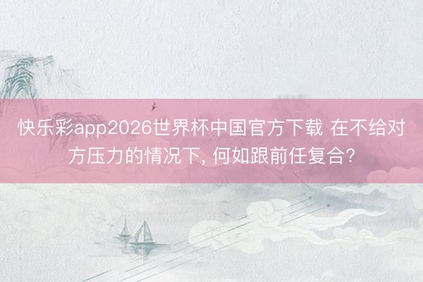 快乐彩app2026世界杯中国官方下载 在不给对方压力的情况下， 何如跟前任复合?